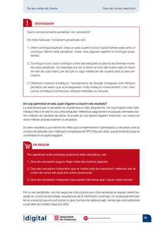 De les visites als clients 	                                    Guia del comerç electrònic




  !      DESTAQUEM

   Quins comportaments penalitzen els cercadors?

   Els més habituals i fortament penalitzats són:

   1.  ferir contingut duplicat: crear un web a partir d’anar copiant altres webs amb un
      O
      contingut idèntic està penalitzat. Crear més pàgines repetint el contingut propi,
      també.

   2.  ontingut ocult: crear contingut a dins del web però ocultar-lo de diverses mane-
      C
      res està penalitzat. Un exemple pot ser si tenim el fons del nostre web en blanc
      fer text de color blanc per tal que no sigui visible per als usuaris però si pels cer-
      cadors.

   3.  btenció massiva d’enllaços: l’actualització de Google coneguda com Penguin
      O
      penalitza els webs que aconsegueixen molts enllaços massivament o fan inter-
      canvis d’enllaços nombrosos utilitzant mètodes no naturals.



Un cop optimitzat el web, quan trigarem a veure’n els resultats?
La optimització per a cercadors és una tècnica a mitjà i llarg termini. Un cop tinguem tota l’opti-
mització feta si el web té una certa antiguitat i rellevància segurament en poques setmanes veu-
rem millores als resultats de cerca. Si el web és nou llavors trigarem entre tres i sis mesos en
veure millores al posicionament a cercadors.

Si volem resultats a curt termini és millor que complementem l’optimització a cercadors amb la
compra de paraules clau mitjançant campanyes de PPC (Pay per click), que és la tècnica que es
comentarà en el capítol següent.


        EN RESUM


   Per aparèixer a les primeres posicions dels cercadors, cal:

   1. Que els cercadors puguin llegir totes les nostres pàgines

   2.  ue els cercadors interpretin que el nostre web és important i rellevant per al
      Q
      criteri de cerca pel qual ens volem posicionar

   3. Que els cercadors interpretin que parlem del tema que l’usuari està cercant



Per no ser penalitzats, val més seguir les instruccions que s’han esmentat en aquest capítol ba-
sades en una bona tecnologia, arquitectura de la informació i contingut. Un posicionament ben
fet és una acció que ens pot portar un gran nombre de visites al web, sense cap cost addicional
a part dels de l’anàlisi i execució SEO.



                                                                                                      19
 