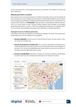 De les visites als clients 	                                     Guia del comerç electrònic



Un bon posicionament no s’aconsegueix de pressa i per dreceres. Cal treballar el contingut del
web i l’estructura.

Enllaços patrocinats a cercadors
Al punt anterior, hem vist que els cercadors monetitzen el seu tràfic amb anuncis als resultats de
cerca. Aquests anuncis es visualitzen a la part superior i/o lateral dels resultats de cerca. Si duem
a terme campanyes publicitàries d’enllaços patrocinats als cercadors pot ser molt interessant, ja
que ens trobem davant d’un format pull*, atès que oferim a l’usuari allò que realment està cer-
cant. Si un usuari busca el criteri “comprar mobles” realment està interessat en aconseguir
aquest tipus de producte, i, per tant, si tenim ben configurada la campanya, fem publicitat i tenim
un bon producte, les possibilitats que aquest usuari esdevingui comprador augmenten.

Tipologies d’anuncis d’enllaços patrocinats
Actualment, els anuncis als cercadors són de diferents tipologies. No obstant això, bàsicament
les tipologies d’anuncis més utilitzats són les següents:

   1.  nuncis estàndard. Són els anuncis convencionals que surten a la part superior o late-
      A
      ral. Únicament contenen text.

   2.  nuncis de productes o Product Ads. És una solució especialment interessant per a
      A
      comerços electrònics. Permeten posar anuncis de productes amb la seva fotografia i el
      seu preu. És un clic de més qualitat atès que l’usuari abans de prémer ja té una de les in-
      formacions més cercades pels usuaris: el preu.

   3.  nuncis a Google Maps. Molt útil per a hotels, per exemple. A cerques a Google Maps
      A
      es poden inserir anuncis considerant la localització que s’introdueix a la cerca.




                                                                                                        20
 