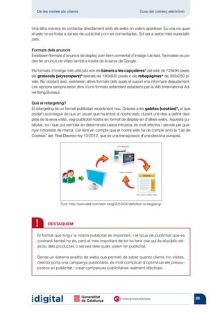 De les visites als clients 	                                       Guia del comerç electrònic



Una altra manera és contactar directament amb els webs on volem aparèixer. És una via quan
el web no es troba a xarxes de publicitat com les comentades. Sol ser a webs més especialit-
zats.

Formats dels anuncis
Existeixen formats d’anuncis de display com hem comentat d’imatge i de text. Tanmateix es po-
den fer anuncis de vídeo també a través de la xarxa de Google.

Els formats d’imatge més utilitzats són els bàners a les capçaleres* del web de 728x90 píxels,
els gratacels (skyscrapers)* laterals de 160x600 píxels o els robapàgines* de 300x250 pí-
xels. No obstant això, existeixen altres formats dels quals el suport ens informarà degudament.
Les opcions sempre estan dins d’uns formats estàndard establerts per la IAB (International Ad-
vertising Bureau).

Qué el retargeting?
El retargeting és un format publicitari recentment nou. Gràcies a les galetes (cookies)*, el que
podem aconseguir és que un usuari que ha entrat al nostre web, durant uns dies a definir des-
prés de la seva visita, vegi publicitat nostra en format de display en d’altres webs. Aquesta pu-
blicitat, tot i que pot semblar en determinats casos intrusiva, és molt efectiva i serveix per gua-
nyar notorietat de marca. Cal tenir en compte que el nostre web ha de complir amb la “Llei de
Cookies” del Real Decreto-ley 13/2012, que és una transposició d’una directiva europea.




                  Font: http://semvalet.com/sem-blog/2010/04/definition-re-targeting/




  !      DESTAQUEM

   El format que tingui la nostra publicitat és important, i el tipus de publicitat que es
   contracti també ho és, però el més important de tot és tenir clar qui és el públic ob-
   jectiu dels productes o serveis dels quals volem fer publicitat.

   Sense un sistema analític de webs que permeti de saber quants clients (no visites,
   clients) porta una campanya publicitària, és molt complicat d’optimitzar els pressu-
   postos en publicitat i crear campanyes publicitàries realment efectives.




                                                                                                      26
 