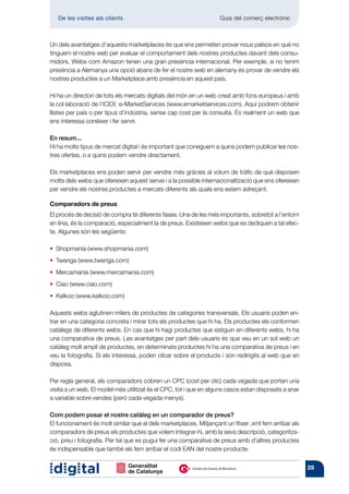 De les visites als clients 	                                    Guia del comerç electrònic



Un dels avantatges d’aquests marketplaces és que ens permeten provar nous països en què no
tinguem el nostre web per avaluar el comportament dels nostres productes davant dels consu-
midors. Webs com Amazon tenen una gran presència internacional. Per exemple, si no tenim
presència a Alemanya una opció abans de fer el nostre web en alemany és provar de vendre els
nostres productes a un Marketplace amb presència en aquest país.

Hi ha un directori de tots els mercats digitals del món en un web creat amb fons europeus i amb
la col·laboració de l’ICEX: e-MarketServices (www.emarketservices.com). Aquí podrem obtenir
llistes per país o per tipus d’indústria, sense cap cost per la consulta. És realment un web que
ens interessa conèixer i fer servir.

En resum...
Hi ha molts tipus de mercat digital i és important que coneguem a quins podem publicar les nos-
tres ofertes, o a quins podem vendre directament.

Els marketplaces ens poden servir per vendre més gràcies al volum de tràfic de què disposen
molts dels webs que ofereixen aquest servei i a la possible internacionalització que ens ofereixen
per vendre els nostres productes a mercats diferents als quals ens estem adreçant.

Comparadors de preus
El procés de decisió de compra té diferents fases. Una de les més importants, sobretot a l’entorn
en línia, és la comparació, especialment la de preus. Existeixen webs que es dediquen a tal efec-
te. Algunes són les següents:

• Shopmania (www.shopmania.com)
• Twenga (www.twenga.com)
• Mercamania (www.mercamania.com)
• Ciao (www.ciao.com)
• Kelkoo (www.kelkoo.com)

Aquests webs aglutinen milers de productes de categories transversals. Els usuaris poden en-
trar en una categoria concreta i mirar tots els productes que hi ha. Els productes els conformen
catàlegs de diferents webs. En cas que hi hagi productes que estiguin en diferents webs, hi ha
una comparativa de preus. Les avantatges per part dels usuaris és que veu en un sol web un
catàleg molt ampli de productes, en determinats productes hi ha una comparativa de preus i en
veu la fotografia. Si els interessa, poden clicar sobre el producte i són redirigits al web que en
disposa.

Per regla general, els comparadors cobren un CPC (cost per clic) cada vegada que porten una
visita a un web. El model més utilitzat és el CPC, tot i que en alguns casos estan disposats a anar
a variable sobre vendes (però cada vegada menys).

Com podem posar el nostre catàleg en un comparador de preus?
El funcionament és molt similar que al dels marketplaces. Mitjançant un fitxer .xml fem arribar als
comparadors de preus els productes que volem integrar-hi, amb la seva descripció, categoritza-
ció, preu i fotografia. Per tal que es pugui fer una comparativa de preus amb d’altres productes
és indispensable que també els fem arribar el codi EAN del nostre producte.


                                                                                                      28
 