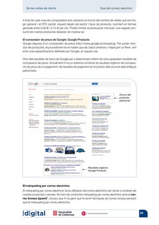 De les visites als clients 	                                     Guia del comerç electrònic



A final de cada mes els comparadors ens cobraran en funció del nombre de visites que ens ha-
gin generat i el CPC pactat. Aquest depèn del sector i tipus de producte, oscil·lant en termes
generals entre 0,08 € i 0,15 € per clic. Podem limitar el pressupost mensual i una vegada con-
sumit els nostres productes deixaran de mostrar-se

El comprador de preus de Google: Google Products
Google disposa d’un comparador de preus (http://www.google.es/shopping). Per poder intro-
duir els productes, el procediment és el mateix que als casos anteriors: mitjançant un fitxer .xml
amb unes especificacions definides per Google, en aquest cas.

Dins dels resultats de cerca de Google per a determinats criteris de cerca apareixen resultats de
comparació de preus. Actualment hi ha un sistema combinat de resultats orgànics de compara-
ció de preus de no pagament i de resultats de pagament en la posició dels anuncis dels enllaços
patrocinats.




                                                                                     Anunci del
                                                                                     producte
                                                                                     patrocinat




                                                         Resultats orgànics
                                                         Google Products




El màrqueting per correu electrònic
El màrqueting per correu electrònic és la utilització del correu electrònic per donar a conèixer els
nostres productes o serveis. No hem de confondre màrqueting per correu electrònic amb el cor-
reu brossa (spam)*, encara que hi ha gent que fa servir tècniques de correu brossa pensant
que fa màrqueting per correu electrònic.


                                                                                                       29
 