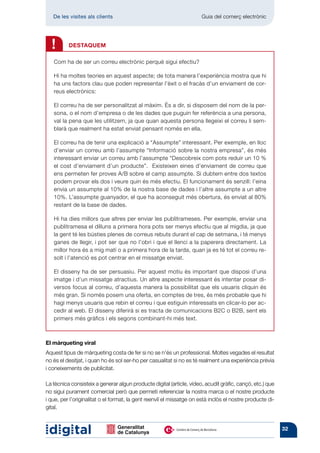 De les visites als clients 	                                      Guia del comerç electrònic



¡
    !     DESTAQUEM

    Com ha de ser un correu electrònic perquè sigui efectiu?

    Hi ha moltes teories en aquest aspecte; de tota manera l’experiència mostra que hi
    ha uns factors clau que poden representar l’èxit o el fracàs d’un enviament de cor-
    reus electrònics:

    El correu ha de ser personalitzat al màxim. És a dir, si disposem del nom de la per-
    sona, o el nom d’empresa o de les dades que puguin fer referència a una persona,
    val la pena que les utilitzem, ja que quan aquesta persona llegeixi el correu li sem-
    blarà que realment ha estat enviat pensant només en ella.

    El correu ha de tenir una explicació a “Assumpte” interessant. Per exemple, en lloc
    d’enviar un correu amb l’assumpte “Informació sobre la nostra empresa”, és més
    interessant enviar un correu amb l’assumpte “Descobreix com pots reduir un 10 %
    el cost d’enviament d’un producte”. Existeixen eines d’enviament de correu que
    ens permeten fer proves A/B sobre el camp assumpte. Si dubtem entre dos textos
    podem provar els dos i veure quin és més efectiu. El funcionament és senzill: l’eina
    envia un assumpte al 10% de la nostra base de dades i l’altre assumpte a un altre
    10%. L’assumpte guanyador, el que ha aconseguit més obertura, és enviat al 80%
    restant de la base de dades.

    Hi ha dies millors que altres per enviar les publitrameses. Per exemple, enviar una
    publitramesa el dilluns a primera hora pots ser menys efectiu que al migdia, ja que
    la gent té les bústies plenes de correus rebuts durant el cap de setmana, i té menys
    ganes de llegir, i pot ser que no l’obri i que el llenci a la paperera directament. La
    millor hora és a mig matí o a primera hora de la tarda, quan ja es té tot el correu re-
    solt i l’atenció es pot centrar en el missatge enviat.

    El disseny ha de ser persuasiu. Per aquest motiu és important que disposi d’una
    imatge i d’un missatge atractius. Un altre aspecte interessant és intentar posar di-
    versos focus al correu, d’aquesta manera la possibilitat que els usuaris cliquin és
    més gran. Si només posem una oferta, en comptes de tres, és més probable que hi
    hagi menys usuaris que rebin el correu i que estiguin interessats en clicar-lo per ac-
    cedir al web. El disseny diferirà si es tracta de comunicacions B2C o B2B, sent els
    primers més gràfics i els segons combinant-hi més text.



El màrqueting viral
Aquest tipus de màrqueting costa de fer si no se n’és un professional. Moltes vegades el resultat
no és el desitjat, i quan ho és sol ser-ho per casualitat si no es té realment una experiència prèvia
i coneixements de publicitat.

La tècnica consisteix a generar algun producte digital (article, vídeo, acudit gràfic, cançó, etc.) que
no sigui purament comercial però que permeti referenciar la nostra marca o el nostre producte
i que, per l’originalitat o el format, la gent reenviï el missatge on està inclòs el nostre producte di-
gital.


                                                                                                           32
 