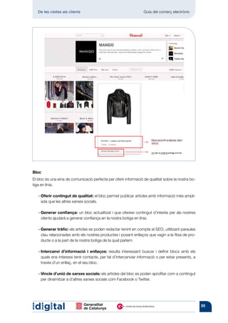 De les visites als clients 	                                   Guia del comerç electrònic




Bloc
El bloc és una eina de comunicació perfecta per oferir informació de qualitat sobre la nostra bo-
tiga en línia.

	   –  ferir contingut de qualitat: el bloc permet publicar articles amb informació més ampli-
      O
      ada que les altres xarxes socials.

	   – Generar confiança: un bloc actualitzat i que ofereixi contingut d’interès per als nostres
       clients ajudarà a generar confiança en la nostra botiga en línia.

	   – Generar tràfic: els articles es poden redactar tenint en compte el SEO, utilitzant paraules
       clau relacionades amb els nostres productes i posant enllaços que vagin a la fitxa de pro-
       ducte o a la part de la nostra botiga de la qual parlem.

	    Intercanvi d’informació i enllaços: resulta interessant buscar i definir blocs amb els
    – 
     quals ens interessi tenir contacte, per tal d’intercanviar informació o per estar presents, a
     través d’un enllaç, en el seu bloc.

	   –  incle d’unió de xarxes socials: els articles del bloc es poden aprofitar com a contingut
      V
      per dinamitzar a d’altres xarxes socials com Facebook o Twitter.




                                                                                                     35
 
