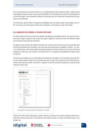 De les visites als clients 	                                     Guia del comerç electrònic



Si el motiu de la poca conversió es deu a un mal plantejament del model de negoci, caldrà revisar
l’estratègia de base i revisar a quins punts està fallant. Si el problema es troba en el plantejament
en línia del negoci, serà necessari auditar el nostre web així com també els mecanismes de cap-
tació que contempla.

A continuació, aprofundirem en algunes estratègies que ens poden ajudar a aconseguir una mi-
llor conversió, per tal d’assolir el ràtio de 6 contactes comercials per cada 100 visites:



La captació de dades a través del web

El nostre web és la font principal de captació de dades de possibles clients. Per això és impor-
tant que hi hagi un espai on els usuaris es puguin registrar o subscriure amb la finalitat de rebre
comunicacions per part de l’empresa.

En alguns casos, el tipus de registre serà actiu de manera que seran els usuaris qui escullin rebre
informació periòdica de l’empresa, com és el cas de la subscripció a butlletins, ofertes... En can-
vi, en altres casos, anirà associada l’acceptació passiva d’unes condicions d’ús. És el cas de les
botigues en línia que, per comprar, cal subscriure-s’hi i acceptar la possibilitat de rebre correu
comercial.

Si bé és recomanable que un web disposi d’aquesta funcionalitat, en el cas del comerç electrò-
nic és indispensable: la gent s’ha de poder apuntar en algun lloc perquè li enviïn informació pe-
riòdica sobre els productes. Així doncs, l’objectiu ha de ser recollir les dades de contacte de les
visites al nostre web.




      Exemple de formulari del CCCB de subscripció a un butlletí



Gràcies a la informació obtinguda, podrem intentar convèncer els nostres visitants sobre les vir-
tuts dels nostres productes i l’excel·lència del nostres serveis a través de publitrameses, d’un
butlletí, etc.

                                                                                                        37
 