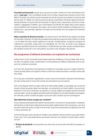 De les visites als clients 	                                     Guia del comerç electrònic



Formulari promocional: aquest tipus d’accions es solen mostrar en forma de finestres emer-
gents o pop-ups*, amb una estètica similar a la d’un bàner. Aquest tipus d’accions sovint s’han
titllat d’intrusives, de manera que les empreses han tendit a buscar nous espais on situar-los dins
del seu web. En realitat, són accions per les quals els usuaris lliuren les seves dades amb la fina-
litat de participar a una promoció de l’empresa. En alguns casos, aquest tipus d’accions s’exter-
nalitzen a agregadors d’ofertes, que s’encarreguen de tramitar les dades dels usuaris segons
l’acord establert amb l’empresa. Així mateix, cal comentar també l’existència d’aplicacions com
Easypromos, que permeten gestionar formularis promocionals dins de la pàgina de Facebook
de l’empresa.

Altes conjuntes de diversos serveis: una de les accions més efectives de captació de dades
són les altes conjuntes. Es tracta de processos pels quals els usuaris es donen d’alta d’un servei
i, en el mateix formulari, poden registrar-se a serveis complementaris: acceptar la recepció de
notificacions comercials, subscriure’s a la newsltetter, etc. Per tant, es tracta d’una categoria
mixta que aprofita el procés de contractació o d’alta del web per oferir serveis complementaris.
Els resultats acostumen a ser molt positius i es poden crear sinèrgies molt potents.


Els programes d’afiliació (orientats a la captació de contactes)

Anteriorment, ja hem comentat el sentit dels programes d’afiliació a l’hora de dirigir tràfic al nos-
tre web. En aquesta ocasió, aprofundirem en els aspectes de l’afiliació relacionats amb la cap-
tació de contactes comercials.

Com hem dit, aquest tipus de programes consisteix en aconseguir que tot un seguit d’adminis-
tradors de web passin a ser agents nostres i a oferir els nostres productes o serveis a través dels
seus webs.

En el cas que comentarem seguidament, veurem que la remuneració d’aquests administradors
de web només anirà en funció del nombre de subscriptors que ens aportin.

Això s’aconsegueix oferint en algun web afí al nostre públic (afiliat) un avantatge que convidi els
usuaris a lliurar les seves dades: per exemple, una subscripció al nostre butlletí o una promoció
especial. A l’inici de la campanya, es pactarà un cost per registre aconseguit (també anomenat
cost per lead) i només es pagarà al portal la tarifa acordada en funció dels resultats aconseguits.
Per exemple, podem acordar de pagar 5 euros per cada contacte que ens aconsegueixi.

Què determina el preu a pagar per contacte?
El preu del lead està bàsicament determinat pel sector o el mercat en el qual operem. Existeixen
també altres condicionants relacionats amb la pròpia implementació de la campanya, com és el
cas del nombre de camps a omplir en el formulari, la promoció associada a la captació (si és més
o menys atractiva), etc.

Cal dir també que el preu del lead és variable i que existeixen diversos factors que poden alterar
el seu cost. Com a principals factors que poden provocar una variació en el preu del la campa-
nya són:

•  l tipus de producte: en productes nous serà més car ja que serà més difícil aconseguir re-
  E
  gistres.


                                                                                                        39
 