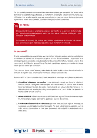 De les visites als clients 	                                      Guia del comerç electrònic



Per tant, caldrà prendre en consideració les dues observacions que hem extret de l’anàlisi per tal
de millorar la usabilitat d’aquesta acció. Si no ho tenim en compte, estarem oferint una navega-
ció frustrant per a molts usuaris, cosa que repercutirà en un nombre menor de persones que es
registraran al nostre web i, per tant, obtindrem menys contactes comercials.


        EN RESUM


   El seguiment visual és una tecnologia que permet fer el seguiment de la mirada
   de l’usuari mentre navega per un web i, per tant, saber què mira, què llegeix i que
   cerca en cada moment.

   Si millorem el disseny del nostre web podem incrementar el nombre de visites
   que s’interessen pels nostres productes i que demanen informació.



La persuasió

Si bé la persuasió és una característica que han de tenir totes les accions anteriorment citades,
la tractarem per separat per la importància que té a l’hora de captar clients. La persuasió és el
procés pel qual es guia a algú perquè adopti una idea, una actitud o faci una acció a través de la
comunicació simbòlica (no sempre lògica). Per tant, consisteix a aconseguir que algú faci el que
volem que faci sense que se n’adoni.

En aquest cas, es tractaria d’aconseguir les dades de contacte dels nostres visitants a través del
formulari de registre web, el formulari d’informació sobre el producte, etc.

A continuació, us oferim una sèrie de consells per redactar missatges amb potencial persuasiu:

   1.  reació de missatges persuasius: incitar els usuaris perquè ens demanin més infor-
      C
      mació o perquè s’enregistrin. Per exemple, amb textos del tipus: “Si vols estar al dia de
      totes les notícies i novetats del sector, inscriu-te amb tan sols un clic”. No només és im-
      portant apel·lar als avantatges (“estigues sempre informat”) sinó també cal apel·lar a la
      facilitat (“amb tan sols un clic”).

   2. Oferir incentius: podem atraure els usuaris oferint-los alguna cosa a canvi del seu regis-
       tre. Per exemple, regalar-los mostres gratuïtes o cupons descompte.

      Creativitat i excel·lència en l’excussió: per molt persuasiu que sigui un missatge, és
   3. 
      necessària una bona plasmació del concepte. Per això, cal considerar aspectes com: la
      millor manera de visualitzar la idea, tipus de recurs a utilitzar (gràfics, audiovisuals, etc.),
      entre altres.




                                                                                                         42
 