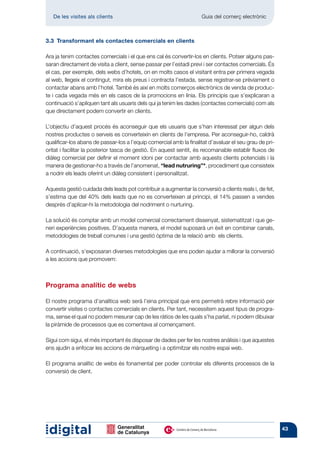 De les visites als clients 	                                     Guia del comerç electrònic



3.3  Transformant els contactes comercials en clients

Ara ja tenim contactes comercials i el que ens cal és convertir-los en clients. Potser alguns pas-
saran directament de visita a client, sense passar per l’estadi previ i ser contactes comercials. És
el cas, per exemple, dels webs d’hotels, on en molts casos el visitant entra per primera vegada
al web, llegeix el contingut, mira els preus i contracta l’estada, sense registrar-se prèviament o
contactar abans amb l’hotel. També és així en molts comerços electrònics de venda de produc-
te i cada vegada més en els casos de la promocions en línia. Els principis que s’explicaran a
continuació s’apliquen tant als usuaris dels qui ja tenim les dades (contactes comercials) com als
que directament podem convertir en clients.

L’objectiu d’aquest procés és aconseguir que els usuaris que s’han interessat per algun dels
nostres productes o serveis es converteixin en clients de l’empresa. Per aconseguir-ho, caldrà
qualificar-los abans de passar-los a l’equip comercial amb la finalitat d’avaluar el seu grau de pri-
oritat i facilitar la posterior tasca de gestió. En aquest sentit, és recomanable establir fluxos de
diàleg comercial per definir el moment idoni per contactar amb aquests clients potencials i la
manera de gestionar-ho a través de l’anomenat, “lead nutruring”*, procediment que consisteix
a nodrir els leads oferint un diàleg consistent i personalitzat.

Aquesta gestió cuidada dels leads pot contribuir a augmentar la conversió a clients reals i, de fet,
s’estima que del 40% dels leads que no es converteixen al principi, el 14% passen a vendes
després d’aplicar-hi la metodologia del nodriment o nurturing.

La solució és comptar amb un model comercial correctament dissenyat, sistematitzat i que ge-
neri experiències positives. D’aquesta manera, el model suposarà un èxit en combinar canals,
metodologies de treball comunes i una gestió òptima de la relació amb els clients.

A continuació, s’exposaran diverses metodologies que ens poden ajudar a millorar la conversió
a les accions que promovem:



Programa analític de webs

El nostre programa d’analítica web serà l’eina principal que ens permetrà rebre informació per
convertir visites o contactes comercials en clients. Per tant, necessitem aquest tipus de progra-
ma, sense el qual no podem mesurar cap de les ràtios de les quals s’ha parlat, ni podem dibuixar
la piràmide de processos que es comentava al començament.

Sigui com sigui, el més important és disposar de dades per fer les nostres anàlisis i que aquestes
ens ajudin a enfocar les accions de màrqueting i a optimitzar els nostre espai web.

El programa analític de webs és fonamental per poder controlar els diferents processos de la
conversió de client.




                                                                                                        43
 