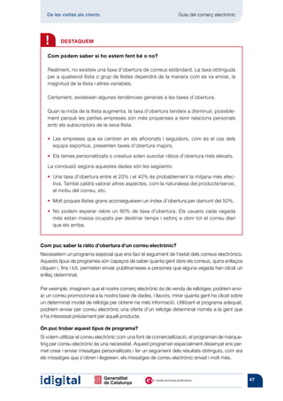 De les visites als clients 	                                   Guia del comerç electrònic




  !      DESTAQUEM

   Com podem saber si ho estem fent bé o no?

   Realment, no existeix una taxa d’obertura de correus estàndard. La taxa obtinguda
   per a qualsevol llista o grup de llistes dependrà de la manera com es va enviar, la
   magnitud de la llista i altres variables.

   Certament, existeixen algunes tendències generals a les taxes d’obertura.

   Quan la mida de la llista augmenta, la taxa d’obertura tendeix a disminuir, possible-
   ment perquè les petites empreses són més propenses a tenir relacions personals
   amb els subscriptors de la seva llista.

   •  es empreses que es centren en els aficionats i seguidors, com és el cas dels
     L
     equips esportius, presenten taxes d’obertura majors.

   •  temes personalitzats o creatius solen suscitar ràtios d’obertura més elevats.
     Els

   La conclusió segons aquestes dades són les següents:

     Una taxa d’obertura entre el 20% i el 40% és probablement la mitjana més efec-
   • 
     tiva. També caldrà valorar altres aspectes, com la naturalesa del producte/servei,
     el motiu del correu, etc.

   • 
     Molt poques llistes grans aconsegueixen un índex d’obertura per damunt del 50%.

   •  o podem esperar rebre un 80% de taxa d’obertura. Els usuaris cada vegada
     N
     més estan massa ocupats per destinar temps i esforç a obrir tot el correu diari
     que els arriba.



Com puc saber la ràtio d’obertura d’un correu electrònic?
Necessitem un programa especial que ens faci el seguiment de l’estat dels correus electrònics.
Aquests tipus de programes són capaços de saber quanta gent obre els correus, quins enllaços
cliquen i, fins i tot, permeten enviar publitrameses a persones que alguna vegada han clicat un
enllaç determinat.

Per exemple, imaginem que el nostre comerç electrònic és de venda de rellotges; podríem envi-
ar un correu promocional a la nostra base de dades, i llavors, mirar quanta gent ha clicat sobre
un determinat model de rellotge per obtenir-ne més informació. Utilitzant el programa adequat,
podríem enviar per correu electrònic una oferta d’un rellotge determinat només a la gent que
s’ha interessat prèviament per aquell producte.

On puc trobar aquest tipus de programa?
Si volem utilitzar el correu electrònic com una font de comercialització, el programari de màrque-
ting per correu electrònic és una necessitat. Aquest programari especialment dissenyat ens per-
met crear i enviar missatges personalitzats i fer un seguiment dels resultats obtinguts, com ara
els missatges que s’obren i llegeixen, els missatges de correu electrònic enviat i molt més.



                                                                                                     47
 