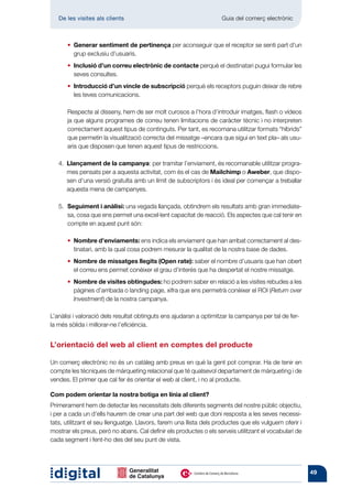 De les visites als clients 	                                    Guia del comerç electrònic



	   	   •  enerar sentiment de pertinença per aconseguir que el receptor se senti part d’un
          G
          grup exclusiu d’usuaris.
	   	     Inclusió d’un correu electrònic de contacte perquè el destinatari pugui formular les
        • 
          seves consultes.
	   	     Introducció d’un vincle de subscripció perquè els receptors puguin deixar de rebre
        • 
          les teves comunicacions.

		Respecte al disseny, hem de ser molt curosos a l’hora d’introduir imatges, flash o vídeos
   ja que alguns programes de correu tenen limitacions de caràcter tècnic i no interpreten
   correctament aquest tipus de continguts. Per tant, es recomana utilitzar formats “híbrids”
   que permetin la visualització correcta del missatge –encara que sigui en text pla– als usu-
   aris que disposen que tenen aquest tipus de restriccions.

	      Llançament de la campanya: per tramitar l’enviament, és recomanable utilitzar progra-
    4. 
       mes pensats per a aquesta activitat, com és el cas de Mailchimp o Aweber, que dispo-
       sen d’una versió gratuïta amb un límit de subscriptors i és ideal per començar a treballar
       aquesta mena de campanyes.

	      Seguiment i anàlisi: una vegada llançada, obtindrem els resultats amb gran immediate-
    5.	
       sa, cosa que ens permet una excel·lent capacitat de reacció. Els aspectes que cal tenir en
       compte en aquest punt són:

	   	   •  ombre d’enviaments: ens indica els enviament que han arribat correctament al des-
          N
          tinatari, amb la qual cosa podrem mesurar la qualitat de la nostra base de dades.
	   	   •  ombre de missatges llegits (Open rate): saber el nombre d’usuaris que han obert
          N
          el correu ens permet conèixer el grau d’interès que ha despertat el nostre missatge.
	   	   •  ombre de visites obtingudes: ho podrem saber en relació a les visites rebudes a les
          N
          pàgines d’arribada o landing page, xifra que ens permetrà conèixer el ROI (Return over
          Investment) de la nostra campanya.

L’anàlisi i valoració dels resultat obtinguts ens ajudaran a optimitzar la campanya per tal de fer-
la més sòlida i millorar-ne l’eficiència.


L’orientació del web al client en comptes del producte

Un comerç electrònic no és un catàleg amb preus en què la gent pot comprar. Ha de tenir en
compte les tècniques de màrqueting relacional que té qualsevol departament de màrqueting i de
vendes. El primer que cal fer és orientar el web al client, i no al producte.

Com podem orientar la nostra botiga en línia al client?
Primerament hem de detectar les necessitats dels diferents segments del nostre públic objectiu,
i per a cada un d’ells haurem de crear una part del web que doni resposta a les seves necessi-
tats, utilitzant el seu llenguatge. Llavors, farem una llista dels productes que els vulguem oferir i
mostrar els preus, però no abans. Cal definir els productes o els serveis utilitzant el vocabulari de
cada segment i fent-ho des del seu punt de vista.




                                                                                                        49
 
