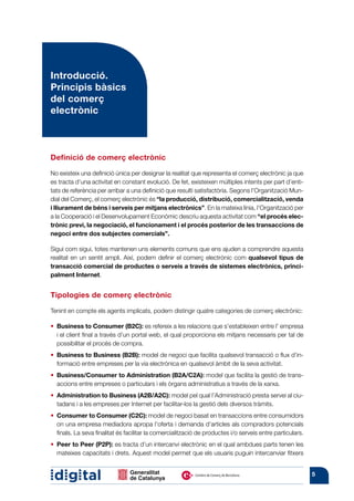 Introducció.
Principis bàsics
del comerç
electrònic



Definició de comerç electrònic

No existeix una definició única per designar la realitat que representa el comerç electrònic ja que
es tracta d’una activitat en constant evolució. De fet, existeixen múltiples intents per part d’enti-
tats de referència per arribar a una definició que resulti satisfactòria. Segons l’Organització Mun-
dial del Comerç, el comerç electrònic és “la producció, distribució, comercialització, venda
i lliurament de béns i serveis per mitjans electrònics”. En la mateixa línia, l’Organització per
a la Cooperació i el Desenvolupament Econòmic descriu aquesta activitat com “el procés elec-
trònic previ, la negociació, el funcionament i el procés posterior de les transaccions de
negoci entre dos subjectes comercials”.

Sigui com sigui, totes mantenen uns elements comuns que ens ajuden a comprendre aquesta
realitat en un sentit ampli. Així, podem definir el comerç electrònic com qualsevol tipus de
transacció comercial de productes o serveis a través de sistemes electrònics, princi-
palment Internet.


Tipologies de comerç electrònic

Tenint en compte els agents implicats, podem distingir quatre categories de comerç electrònic:

•   usiness to Consumer (B2C): es refereix a les relacions que s’estableixen entre l’ empresa
   B
   i el client final a través d’un portal web, el qual proporciona els mitjans necessaris per tal de
   possibilitar el procés de compra.
•   usiness to Business (B2B): model de negoci que facilita qualsevol transacció o flux d’in-
   B
   formació entre empreses per la via electrònica en qualsevol àmbit de la seva activitat.
•   usiness/Consumer to Administration (B2A/C2A): model que facilita la gestió de trans-
   B
   accions entre empreses o particulars i els òrgans administratius a través de la xarxa.
•   dministration to Business (A2B/A2C): model pel qual l’Administració presta servei al ciu-
   A
   tadans i a les empreses per Internet per facilitar-los la gestió dels diversos tràmits.
•   onsumer to Consumer (C2C): model de negoci basat en transaccions entre consumidors
   C
   on una empresa mediadora apropa l’oferta i demanda d’articles als compradors potencials
   finals. La seva finalitat és facilitar la comercialització de productes i/o serveis entre particulars.
•   eer to Peer (P2P): es tracta d’un intercanvi electrònic en el qual ambdues parts tenen les
   P
   mateixes capacitats i drets. Aquest model permet que els usuaris puguin intercanviar fitxers


                                                                                                            5
 