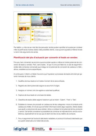 De les visites als clients 	                                       Guia del comerç electrònic




Per telèfon, a més de ser més fàcil de persuadir, també podem aprofitar la trucada per conèixer
millor el perfil de les nostres visites i dels possibles clients, cosa que ens ajudarà a millorar el web
i a tenir més arguments de venda.


Planificació del pla d’actuació per convertir el leads en vendes

Fins ara, hem comentat, les accions que ens poden ajudar a millorar el nostre potencial de con-
versió de leads a vendes. Però, sens dubte, el que no ens pot faltar és un pla de seguiment i
anàlisi dels contactes comercials que indagui en el potencial de conversió de cadascun d’ells i,
alhora, estableixi accions específiques.

A continuació, t’oferim un llistat d’accions que t’ajudaran a processar els leads amb èxit per ga-
rantir l’entrada de nous clients.

   1. 
      Qualifica els teus leads en el mateix moment de la seva arribada.

   2.  Registra els client potencials segons la seva font d’origen.

   3.  Assigna un número únic de registre a cada lead qualificat.

   4.  Captura els teus leads en una base de dades.

   5.  Classifica els leads vàlids segons l’estat en què es trobin: ‘Calent’, ‘Fred’ o ‘Tebi’.

   6. 
      Estableix la manera de procedir en cadascuna de les categories i inicia el contacte amb
      cadascuna d’elles. En el cas que sol·liciten informació sobre algun aspecte, ofereix dades
      que ajudin a solucionar els seus dubtes i dóna a conèixer tot el potencial del teu producte
      o servei. Cal també considerar la possibilitat de combinar el mitjà electrònic amb la via te-
      lefònica, especialment en el cas que el client ens lliuri el seu telèfon de contacte.

   7. Fes un seguiment de l’evolució dels leads i estableix un protocol d’activació dels leads que
       es quedin estancats a la meitat del procés.



                                                                                                           51
 
