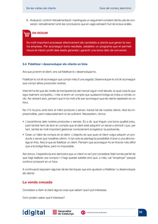 De les visites als clients 	                                        Guia del comerç electrònic



   8. Avaluació, control i retroalimentació: mantingues un seguiment constant del teu pla de con-
       versió i retroalimenta’l amb les conclusions que en vagis extraient fruit de la teva anàlisi.


        EN RESUM


   Es molt important processar efectivament els candidats a clients que generi la nos-
   tra empresa. Per aconseguir bons resultats, estableix un programa que et permeti
   treure el màxim profit dels leads generats i garantir una bona ràtio de conversió.



3.4  Fidelitzar i desenvolupar els clients en línia

Ara que ja tenim el client, ens cal fidelitzar-lo i desenvolupar-lo.

Fidelitzar-lo vol dir aconseguir que compri més d’una vegada. Desenvolupar-lo vol dir aconseguir
que compri altres productes nostres.

Internet ha fet que els nivells de transparència del mercat siguin molt elevats, la qual cosa fa que
sigui realment competitiu, i més si tenim en compte que qualsevol botiga es troba a només un
clic. No obstant això, pensem que hi ha molt a fer per aconseguir que els clients repeteixin en un
futur.

No n’hi ha prou amb tenir el millor producte o servei i tractar bé els nostres clients. Això és im-
prescindible, però malauradament no és suficient. Necessitem, doncs:

•  ’excel·lència dels nostres productes o serveis. És a dir, que tinguin una bona qualitat preu,
  L
  però també hem de tenir en compte que el client està adquirint un servei a domicili i que, per
  tant, també és molt important gestionar correctament la logística i la postvenda.
• 
  Crear un hàbit de compra en el client. L’objectiu és que quan el client vulgui adquirir un pro-
  ducte o servei que nosaltres oferim, ni tan sols es plantegi la possibilitat d’anar a una altra bo-
  tiga en línia. Això sí que és fidelitzar un client. Pensem que aconseguir-ho en línia és més difícil
  que a la botiga física, però no impossible.

Així doncs, l’experiència ens demostra que un client no se’l pot considerar fidel només pel fet de
que hagi realitzat una compra i n’hagi quedat satisfet sinó que, a més, cal “empènyer” perquè
continuï comprant en un futur.

A continuació exposem algunes de les tècniques que ens ajudaran a fidelitzar i a desenvolupar
els clients:


La venda creuada

Consisteix a oferir al client alguna cosa que sabem que li pot interessar.

Com podem saber què li interessa?




                                                                                                         52
 