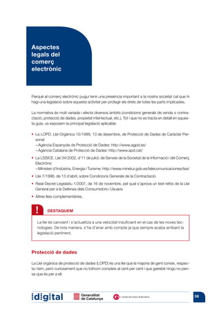 Aspectes
legals del
comerç
electrònic



Perquè el comerç electrònic pugui tenir una presència important a la nostra societat cal que hi
hagi una legislació sobre aquesta activitat per protegir els drets de totes les parts implicades.

La normativa és molt variada i afecta diversos àmbits (condicions generals de venda o contra-
ctació, protecció de dades, propietat intel·lectual, etc.). Tot i que no es tracta en detall en aques-
ta guia, us exposem la principal legislació aplicable:

•  LOPD. Llei Orgànica 15/1999, 13 de desembre, de Protecció de Dades de Caràcter Per-
  La
  sonal
  –  gència Espanyola de Protecció de Dades: http://www.agpd.es/
    A
  –  gència Catalana de Protecció de Dades: http://www.apd.cat/
    A
•  LSSICE. Llei 34/2002, d’11 de juliol, de Serveis de la Societat de la Informació i del Comerç
  La
  Electrònic
   –  inisteri d’Indústria, Energia i Turisme: http://www.minetur.gob.es/telecomunicaciones/lssi/
     M
•  7/1998, de 13 d’abril, sobre Condicions Generals de la Contractació
  Llei
• 
  Reial Decret Legislatiu 1/2007, de 16 de novembre, pel qual s’aprova un text refós de la Llei
  General per a la Defensa dels Consumidors i Usuaris
• 
  Altres lleis complementàries.


  !       DESTAQUEM

   La llei és canviant i s’actualitza a una velocitat insuficient en el cas de les noves tec-
   nologies. De tota manera, s’ha d’anar amb compte ja que sempre acaba arribant la
   legislació pertinent.



Protecció de dades

La Llei orgànica de protecció de dades (LOPD) és una llei que la majoria de gent coneix, respec-
ta i tem, però curiosament que no tothom compleix al cent per cent i que gairebé ningú no pen-
sa que és per a ell.




                                                                                                         56
 