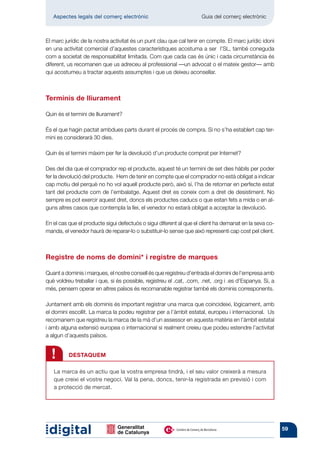 Aspectes legals del comerç electrònic 	                            Guia del comerç electrònic



El marc jurídic de la nostra activitat és un punt clau que cal tenir en compte. El marc jurídic idoni
en una activitat comercial d’aquestes característiques acos­uma a ser l’SL, també coneguda
                                                                t
com a societat de responsabilitat limitada. Com que cada cas és únic i cada circumstància és
diferent, us recomanen que us adreceu al professional —un advocat o el mateix gestor— amb
qui acos­ umeu a tractar aquests assumptes i que us deixeu aconsellar.
          t



Terminis de lliurament

Quin és el termini de lliurament?

És el que hagin pactat ambdues parts durant el procés de compra. Si no s’ha establert cap ter-
mini es considerarà 30 dies.

Quin és el termini màxim per fer la devolució d’un producte comprat per Internet?

Des del dia que el comprador rep el producte, aquest té un termini de set dies hàbils per poder
fer la devolució del producte. Hem de tenir en compte que el comprador no està obligat a indicar
cap motiu del perquè no ho vol aquell producte però, això sí, l’ha de retornar en perfecte estat
tant del producte com de l’embalatge. Aquest dret es coneix com a dret de desistiment. No
sempre es pot exercir aquest dret, doncs els productes caducs o que estan fets a mida o en al-
guns altres casos que contempla la llei, el venedor no estarà obligat a acceptar la devolució.

En el cas que el producte sigui defectuós o sigui diferent al que el client ha demanat en la seva co-
manda, el venedor haurà de reparar-lo o substituir-lo sense que això representi cap cost pel client.



Registre de noms de domini* i registre de marques

Quant a dominis i marques, el nostre consell és que registreu d’entrada el domini de l’empresa amb
què voldreu treballar i que, si és possible, registreu el .cat, .com, .net, .org i .es d’Espanya. Si, a
més, pensem operar en altres països és recomanable registrar també els dominis corresponents.

Juntament amb els dominis és important registrar una marca que coincideixi, lògicament, amb
el domini escollit. La marca la podeu registrar per a l’àmbit estatal, europeu i internacional. Us
recomanem que registreu la marca de la mà d’un assessor en aquesta matèria en l’àmbit estatal
i amb alguna extensió europea o internacional si realment creieu que podeu estendre l’activitat
a algun d’aquests països.


  !       DESTAQUEM

   La marca és un actiu que la vostra empresa tindrà, i el seu valor creixerà a mesura
   que creixi el vostre negoci. Val la pena, doncs, tenir-la registrada en previsió i com
   a protecció de mercat.




                                                                                                          59
 
