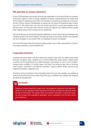 Aspectes legals del comerç electrònic 	                          Guia del comerç electrònic



IVA aplicable al comerç electrònic

El tipus d’IVA aplicable a les vendes de productes realitzades a consumidors finals es correspon
amb el tipus vigent en el lloc on estigui establerta l’empresa, independentment de l’Estat de la
Unió Europea on resideixi el consumidor. Per exemple, si l’empresa és a Catalunya i el consumi-
dor és a França, el tipus d’IVA aplicable, en aquest cas, és el tipus d’IVA general vigent a Espa-
nya, el 21%. No obstant això, si el volum de vendes que tenim en aquest país excedeix un de-
terminat volum, en funció de l’Estat membre, haurem de registrar-nos a efectes d’IVA en aquest
Estat i aplicar el tipus d’IVA corresponent en aquell Estat.

Val a dir també que les vendes de productes realitzades a consumidors finals que resideixin a les
Canàries tampoc se’ls haurà d’aplicar l’IVA atès que serà el consumidor resident a les Canàries
qui haurà de pagar un cop al destí l’IGIC, les despeses de duana i de despatx.

Per a més informació sobre els impostos a aplicar podeu mirar a: http://www.aeat.es o el http://
ec.europa.eu/taxation_customs/taxation/vat



L’operativa bancària

L’operativa bancària depèn molt de la relació que cadascú tingui amb una deter­ inada entitat
                                                                                m
financera. En alguns casos, vosaltres, en un moment determinat, podeu arribar a desenvolupar
un sentit molt fort de pertinença a un determinat banc, però aquest, en canvi, mai no el desen-
voluparà cap a vosaltres. Un consell: sigueu molt freds i feu sempre el que més us convingui
quant a preus, comissions i comoditat en l’operativa. Tingueu present, també, que tot es pot
negociar (comissions, despeses, etc.).

Finalment, és força important a l’hora d’escollir l’entitat amb què voleu treballar, que analitzeu el
sistema de terminal de punt de venda virtual (TPV) que us ofereixen (se’n parlarà més endavant
als sistemes de pagament).


        EN RESUM


   Perquè el comerç electrònic pugui tenir una presència important a la nostra so-
   cietat hi ha una legislació sobre aquesta activitat per protegir els drets de totes
   les parts implicades. Per aquest motiu recomanem consultar un advocat o ges-
   tor que conegui bé la legislació aplicable i que en assessori com ho hem de fer
   per complir-la.




                                                                                                        60
 