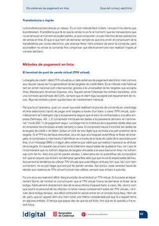 Els sistemes de pagament en línia 	                                Guia del comerç electrònic



Transferència o ingrés

La transferència bancària és un clàssic. És un bon mètode fàcil d’oferir, i encara hi ha clients que
la prefereixen. El problema que té és que la venda no es fa al moment i que les trans­ ccions que
                                                                                       a
no es tanquen al moment es poden perdre, ja que comporten un pas més fora de les operacions
de venda en línia. El que sí que hem de demanar sempre és que ens enviïn el comprovant de la
trans­erència per correu electrònic, per avançar feina i tenir present de servir la comanda; però
      f
aconsellem no enviar la comanda fins comprovar que efectivament ens han realitzat l’ingrés al
compte del banc.



Mètodes de pagament en línia:

El terminal de punt de venda virtual (TPV virtual)

La targeta de crèdit / dèbit (TPV virtual) és un dels sistemes de pagament electrònic més comuns
avui dia per causa de l’ús generalitzat de les targetes de crèdit/dèbit. És el mètode més habitual
tant en àmbit nacional com internacional, gràcies a la universalitat de les targetes que accepta
(Visa, Mastercard, American Express, etc). Aquest servei l’ofereixen les entitats bancàries, amb
una comissió aproximada del 0,8%, sempre que el client sigui acceptat pel departament de ris-
cos. Algunes entitats cobren quotes fixes de manteniment mensual.

Pel que fa a l’operativa, quan un usuari que està realitzant el procés de comanda en una botiga
en línia selecciona l’opció de pagar amb targeta a través d’un banc o caixa (TPV virtual), auto-
màticament se’l redirigeix cap a la passarel·la segura que el banc té contractada a una altra em-
presa (Sermepa, 4B...). El comprador introdueix les dades a la passarel·la del banc en l’anome-
nat “mode SSL” o de pagament segur. La botiga mai no tindrà accés a aquestes dades atès que
el comprador les introdueix al web del banc o caixa. El comprador haurà d’introduir les dades de
la targeta de crèdit o de dèbit i posar un codi de tres dígits que es troba a la part posterior de la
targeta. Si el TPV és del tipus securitzat, és a dir, que aconsegueix autentificar el titular de la tar-
geta, el comprador a més haurà d’identificar-se a través de la taula de codis de la seva banca en
línia, d’un missatge SMS o d’algun altre sistema que validi que qui realitza l’operació és el titular
de la targeta. En aquest cas el banc es fa totalment responsable de qualsevol frau, tot i que té
l’inconvenient que no tothom disposa de targeta vinculada a la seva banca en línia i no tothom
sap com fer-ho. Això ens pot fer perdre vendes. L’alternativa és no autentificar els compradors
tot i que en aquest cas el banc sol demanar garanties atès que que no es fa responsable del frau.
Actualment la tendència és utilitzar TPV virtuals que autentifiquin el titular, tot i que, tal i com hem
comentant, no es pot negar que ens pot fer perdre vendes. Així doncs, cada venedor haurà de
decidir quin sistema de TPV virtual li convé més utilitzar, sempre que el banc li autoritzi.

Fa uns anys era realment difícil i llarg el procés de sol·licitud un TPV virtual. Si trucaves al depar-
tament tècnic de l’entitat et comunicaven que el TPV virtual l’havia de demanar el titular de la
botiga, habitualment directament des de la seva oficina d’aquest banc o caixa. Bé, doncs com
que sovint el personal de les oficines no tenia massa coneixement sobre els TPV virtuals, i el ti-
tular de la botiga tampoc, era difícil contractar-lo sense entrar en un procés força llarg. Hem de
dir, però, que en aquest últim any hem notat una millora considerable pel que fa a aquest tema
en algunes entitats. El temps que passa des de que es sol·licita i fins que es té operatiu s’ha re-
duït força.


                                                                                                           62
 