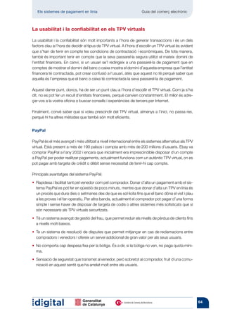 Els sistemes de pagament en línia 	                                Guia del comerç electrònic



La usabilitat i la confiabilitat en els TPV virtuals

La usabilitat i la confiabilitat són molt importants a l’hora de generar transaccions i és un dels
factors clau a l’hora de decidir el tipus de TPV virtual. A l’hora d’escollir un TPV virtual és evident
que s’han de tenir en compte les condicions de contractació i econòmiques. De tota manera,
també és important tenir en compte que la seva passarel·la segura utilitzi el mateix domini de
l’entitat financera. En canvi, si un usuari se’l redirigeix a una passarel·la de pagament que en
comptes de mostrar el domini del banc o caixa mostra el domini d’aquesta empresa que l’entitat
financera té contractada, pot crear confusió a l’usuari, atès que aquest no té perquè saber que
aquella és l’empresa que el banc o caixa té contractada la seva passarel·la de pagament.

Aquest darrer punt, doncs, ha de ser un punt clau a l’hora d’escollir el TPV virtual. Com ja s’ha
dit, no es pot fer un recull d’entitats financeres, perquè canvien constantment. El millor és adre-
çar-vos a la vostra oficina o buscar consells i experiències de tercers per Internet.

Finalment, convé saber que si voleu prescindir del TPV virtual, almenys a l’inici, no passa res,
perquè hi ha altres mètodes que també són molt eficients.


PayPal

PayPal és el més avançat i més utilitzat a nivell internacional entre els sistemes alternatius als TPV
virtual. Està present a més de 190 països i compta amb més de 200 milions d’usuaris. Ebay va
comprar PayPal a l’any 2002 i encara que inicialment era imprescindible disposar d’un compte
a PayPal per poder realitzar pagaments, actualment funciona com un autèntic TPV virtual, on es
pot pagar amb targeta de crèdit o dèbit sense necessitat de tenir-hi cap compte.

Principals avantatges del sistema PayPal:

•   apidesa i facilitat tant pel venedor com pel comprador. Donar d’alta un pagament amb el sis-
   R
   tema PayPal es pot fer en qüestió de pocs minuts, mentre que donar d’alta un TPV en línia és
   un procés que dura dies o setmanes des de que es sol·licita fins que el banc dóna el vist i plau
   a les proves i el fan operatiu. Per altra banda, actualment el comprador pot pagar d’una forma
   simple i sense haver de disposar de targeta de codis o altres sistemes més sofisticats que sí
   són necessaris als TPV virtuals securitzats.

•   é un sistema avançat de gestió del frau, que permet reduir els nivells de pèrdua de clients fins
   T
   a nivells molt baixos.

•   e un sistema de resolució de disputes que permet mitjançar en cas de reclamacions entre
   T
   compradors i venedors i ofereix un servei addicional de gran valor per als seus usuaris.

•   o comporta cap despesa fixa per la botiga. És a dir, si la botiga no ven, no paga quota míni-
   N
   ma.

•   ensació de seguretat que transmet al venedor, però sobretot al comprador, fruit d’una comu-
   S
   nicació en aquest sentit que ha arrelat molt entre els usuaris.




                                                                                                          64
 