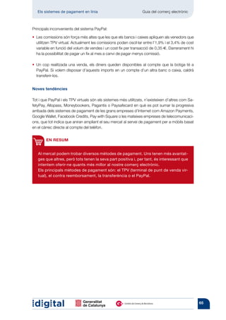 Els sistemes de pagament en línia 	                            Guia del comerç electrònic



Principals inconvenients del sistema PayPal:

•   es comissions són força més altes que les que els bancs i caixes apliquen als venedors que
   L
   utilitzen TPV virtual. Actualment les comissions poden oscil·lar entre l’1,9% i el 3,4% de cost
   variable en funció del volum de vendes i un cost fix per transacció de 0,35 €. Darrerament hi
   ha la possibilitat de pagar un fix al mes a canvi de pagar menys comissió.

•   n cop realitzada una venda, els diners queden disponibles al compte que la botiga té a
   U
   PayPal. Si volem disposar d’aquests imports en un compte d’un altra banc o caixa, caldrà
   transferir-los.


Noves tendències

Tot i que PayPal i els TPV virtuals són els sistemes més utilitzats, n’existeixen d’altres com Sa-
fetyPay, Allopass, Moneybookers, Pagantis o Paysafecard en què es pot sumar la progresiva
arribada dels sistemes de pagament de les grans empreses d’Internet com Amazon Payments,
Google Wallet, Facebook Credits, Pay with Square o les mateixes empreses de telecomunicaci-
ons, que tot indica que aniran ampliant el seu mercat al servei de pagament per a mòbils basat
en el càrrec directe al compte del telèfon.


        EN RESUM


   Al mercat podem trobar diversos mètodes de pagament. Uns tenen més avantat-
   ges que altres, però tots tenen la seva part positiva i, per tant, és interessant que
   intentem oferir-ne quants més millor al nostre comerç electrònic.
   Els principals mètodes de pagament són: el TPV (terminal de punt de venda vir-
   tual), el contra reembor­ ament, la transferència o el PayPal.
                           s




                                                                                                     65
 