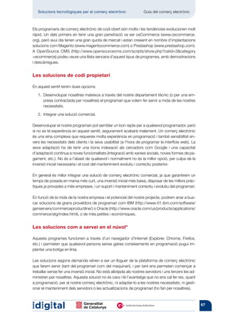 Solucions tecnològiques per al comerç electrònic           	       Guia del comerç electrònic



Els programaris de comerç electrònic de codi obert són molts i les tendències evolucionen molt
ràpid. Un dels primers en tenir una gran penetració va ser osCommerce (www.oscommerce.
org), però avui dia tenen una gran quota de mercat i estan creixent en nombre d’implantacions
solucions com Magento (www.magentocommerce.com) o Prestashop (www.prestashop.com).
A OpenSource CMS (http://www.opensourcecms.com/scripts/show.php?catid=3category
=ecommerce) podeu veure una llista sencera d’aquest tipus de programes, amb demostracions
i descàrregues.


Les solucions de codi propietari

En aquest sentit tenim dues opcions:

   1. 
      Desenvolupar nosaltres mateixos a través del nostre departament tècnic (o per una em-
      presa contractada per nosaltres) el programari que volem fer servir a mida de les nostres
      necessitats.

   2.  Integrar una solució comercial.

Desenvolupar el nostre programari pot semblar un bon repte per a qualsevol programador, però
si no es té experiència en aquest sentit, segurament acabarà malament. Un comerç electrònic
és una eina complexa que requereix molta experiència en programació i també sensibilitat en-
vers les necessitats dels clients i la seva usabilitat (a l’hora de programar la interfície web). La
seva adaptació ha de tenir una bona indexació als cercadors com Google i una capacitat
d’adaptació contínua a noves funcionalitats (integració amb xarxes socials, noves formes de pa-
gament, etc.). No és a l’abast de qualsevol i normalment no és la millor opció, per culpa de la
inversió inicial necessària i el cost del manteniment evolutiu i correctiu posterior.

En general és millor integrar una solució de comerç electrònic comercial, ja que garantirem un
temps de posada en marxa més curt, una inversió inicial més baixa, disposar de les millors pràc-
tiques ja provades a més empreses, i un suport i manteniment correctiu i evolutiu del programari.

En funció de la mida de la nostra empresa i el potencial del nostre projecte, podrem anar a bus-
car solucions de grans proveïdors de programari com IBM (http://www-01.ibm.com/software/
genservers/commerceproductline/) o Oracle (http://www.oracle.com/us/products/applications/
commerce/atg/index.html), o de més petites i econòmiques.


Les solucions com a servei en el núvol*

Aquests programes funcionen a través d’un navegador d’Internet (Explorer, Chrome, Firefox,
etc.) i permeten que qualsevol persona sense gaires coneixements en programació pugui im-
plantar una botiga en línia.

Les solucions segons demanda vénen a ser un lloguer de la plataforma de comerç electrònic
que farem servir (tant del programari com del maquinari), i per tant ens permeten començar a
treballar sense fer una inversió inicial. No està allotjada als nostres servidors i uns tercers les ad-
ministren per nosaltres. Aquesta solució no és cara i té l’avantatge que no ens cal fer res, quant
a programació, per al nostre comerç electrònic, ni adaptar-lo a les nostres necessitats, ni gesti-
onar el manteniment dels servidors o les actualitzacions de programari (ho fan per nosaltres).



                                                                                                          67
 