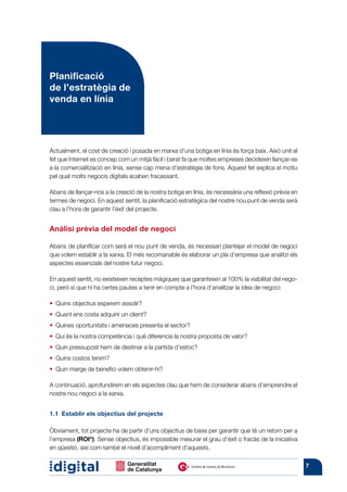 Planificació
de l’estratègia de
venda en línia




Actualment, el cost de creació i posada en marxa d’una botiga en línia és força baix. Això unit al
fet que Internet es concep com un mitjà fàcil i barat fa que moltes empreses decideixin llançar-se
a la comercialització en línia, sense cap mena d’estratègia de fons. Aquest fet explica el motiu
pel qual molts negocis digitals acaben fracassant.

Abans de llançar-nos a la creació de la nostra botiga en línia, és necessària una reflexió prèvia en
termes de negoci. En aquest sentit, la planificació estratègica del nostre nou punt de venda serà
clau a l’hora de garantir l’èxit del projecte.


Anàlisi prèvia del model de negoci

Abans de planificar com serà el nou punt de venda, és necessari plantejar el model de negoci
que volem establir a la xarxa. El més recomanable és elaborar un pla d’empresa que analitzi els
aspectes essencials del nostre futur negoci.

En aquest sentit, no existeixen receptes màgiques que garanteixin al 100% la viabilitat del nego-
ci, però sí que hi ha certes pautes a tenir en compte a l’hora d’analitzar la idea de negoci:

• 
  Quins objectius esperem assolir?
• 
  Quant ens costa adquirir un client?
  Quines oportunitats i amenaces presenta el sector?
• 
•  és la nostra competència i què diferencia la nostra proposta de valor?
  Qui
• 
  Quin pressupost hem de destinar a la partida d’estoc?
• 
  Quins costos tenim?
• 
  Quin marge de benefici volem obtenir-hi?

A continuació, aprofundirem en els aspectes clau que hem de considerar abans d’emprendre el
nostre nou negoci a la xarxa.


1.1  Establir els objectius del projecte

Òbviament, tot projecte ha de partir d’uns objectius de base per garantir que té un retorn per a
l’empresa (ROI*). Sense objectius, és impossible mesurar el grau d’èxit o fracàs de la iniciativa
en qüestió, així com també el nivell d’acompliment d’aquests.

                                                                                                       7
 