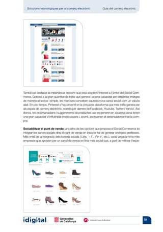 Solucions tecnològiques per al comerç electrònic        	       Guia del comerç electrònic




També cal destacar la importància creixent que està assolint Pinterest a l’àmbit del Social Com-
merce. Gràcies a la gran quantitat de tràfic que genera i la seva capacitat per presentar imatges
de manera atractiva i simple, les marques conceben aquesta nova xarxa social com un valuós
aliat. En poc temps, Pinterest s’ha convertit en la cinquena plataforma que més tràfic genera per
als espais de comerç electrònic, només per darrere de Facebook, Youtube, Twitter i Yahoo!. Així
doncs, les recomanacions i suggeriments de productes que es generen en aquesta xarxa tenen
una gran capacitat d’influència en els usuaris i, sovint, esdevenen el desencadenant de la com-
pra.

Sociabilitzar el punt de venda: una altra de les opcions que proposa el Social Commerce és
integrar les xarxes socials dins el punt de venda en línia per tal de generar sinèrgies profitoses.
Més enllà de la integració dels botons socials (‘Like, ‘+1’, ‘Pin it’, etc.), cada vegada hi ha més
empreses que aposten per un canal de venda en línia més social que, a part de millorar l’expe-




                                                                                                      70
 