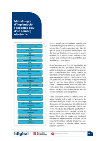 Metodologia
d’implantació
i aspectes clau
d’un comerç
electrònic


                  Com s’ha vist fins ara, hi ha alguns aspectes que
                  esdevindran importants a l’hora d’iniciar l’activi-
                  tat dins del món del comerç electrònic. Val a dir
                  que un projecte el podem desenvolupar des
                  d’un inici només a Internet, cosa que anomenem
                  projecte 100 % en línia o natiu de la Xarxa. No
                  obstant això, existeixen altres possibilitats que
                  seguidament comentarem.

                  Una d’aquestes seria l’inici de les activitats de
                  forma mixta, en línia i fora de línia. És a dir, la cre-
                  ació d’un projecte que contempli tant el canal en
                  línia com fora de línia. Això permet una línia de
                  facturació complementària, que si sabem gesti-
                  onar correctament des d’un començament ens
                  pot ajudar força. Un exemple en aquest sentit és
                  obrir, en comptes d’una oficina, una botiga de
                  carrer. D’aquesta manera, amb uns costos es-
                  tructurals similars, ens pot ajudar al desenvolu-
                  pament del negoci des del dia a dia, gràcies a les
                  vendes realitzades en la botiga física.

                  L’altra possibilitat, similar a l’anterior, seria fer
                  néixer l’activitat en línia partint d’un projecte de
                  naturalesa analògica. Posem pel cas una botiga
                  de joguines consolidada, que de sobte obre el
                  canal de vendes en línia, cosa que li permet cre-
                  ar una nova divisió de vendes tot aprofitant la in-
                  èrcia ja existent al negoci habitual. Hem de dir
                  que aquest és, avui, el marc ideal ja que no de-
                  penem d’una xifra de vendes que condicioni
                  l’evolució del negoci a Internet. En aquest cas, el
                  negoci s’alimenta de l’activitat fora de línia i per-
                  met un creixement a Internet tranquil i sense
                  pressa ni patiments.



                                                                             76
 