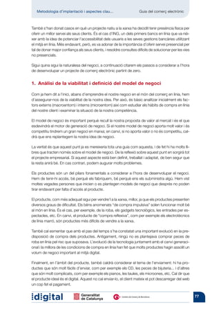 Metodologia d’implantació i aspectes clau...	                      Guia del comerç electrònic



També s’han donat casos en què un projecte natiu a la xarxa ha decidit tenir presència física per
oferir un millor servei als seus clients. És el cas d’ING, un dels primers bancs en línia que va néi-
xer amb la idea de potenciar l’accessibilitat dels usuaris a les seves gestions bancàries utilitzant
el mitjà en línia. Més endavant, però, es va adonar de la importància d’oferir servei presencial per
tal de donar major confiança als seus clients, i resoldre consultes difícils de solucionar per les vies
no presencials.

Sigui quina sigui la naturalesa del negoci, a continuació citarem els passos a considerar a l’hora
de desenvolupar un projecte de comerç electrònic partint de zero.


1.­  Anàlisi de la viabilitat i definició del model de negoci

Com ja hem dit a l’inici, abans d’emprendre el nostre negoci en el món del comerç en línia, hem
d’assegurar-nos de la viabilitat de la nostra idea. Per això, és bàsic analitzar inicialment els fac-
tors externs (macroentorn) i interns (microentorn) així com estudiar els hàbits de compra en línia
del nostre client i examinar la situació de la nostra competència.

El model de negoci és important perquè recull la nostra proposta de valor al mercat i és el que
esdevindrà el motor de generació de negoci. Si el nostre model de negoci aporta molt valor i és
competitiu tindrem un gran negoci en marxa; en canvi, si no aporta valor o no és competitiu, cal-
drà que ens replantegem la nostra idea de negoci.

La veritat és que aquest punt ja es mereixeria tota una guia com aquesta, i de fet hi ha molts lli-
bres que tracten només sobre el model de negoci. De la reflexió sobre aquest punt en sorgirà tot
el projecte empresarial. Si aquest aspecte està ben definit, treballat i adaptat, de ben segur que
la resta anirà bé. En cas contrari, podem augurar molts problemes.

Els productes són un del pilars fonamentals a considerar a l’hora de desenvolupar el negoci.
Hem de tenir-hi accés, bé perquè els fabriquem, bé perquè ens els subministra algú. Hem vist
moltes vegades persones que inicien o es plantegen models de negoci que després no poden
tirar endavant per falta d’accés al producte.

El producte, com més adequat sigui per vendre’l a la xarxa, millor, ja que els productes presenten
diversos graus de dificultat. Els béns anomenats “de compra impulsiva” solen funcionar molt bé
al món en línia. És el cas, per exemple, de la roba, els gadgets tecnològics, les entrades per es-
pectacles, etc. En canvi, el producte de “compra reflexiva”, com per exemple els electrotècnics
de línia marró, són productes més difícils de vendre a la xarxa.

També cal esmentar que amb el pas del temps s’ha constatat una important evolució en la pre-
disposició de compra dels productes. Antigament, ningú no es plantejava comprar peces de
roba en línia pel risc que suposava. L’evolució de la tecnologia juntament amb el canvi generaci-
onal i la millora de les condicions de compra en línia han fet que molts productes hagin assolit un
volum de negoci important al mitjà digital.

Finalment, en l’àmbit del producte, també caldrà considerar el tema de l’enviament: hi ha pro-
ductes que són molt fàcils d’enviar, com per exemple els CD, les peces de bijuteria... i d’altres
que són molt complicats, com per exemple els pianos, les taules, els microones, etc. Cal dir que
el producte ideal és el digital. Aquest no cal enviar-lo, el client mateix el pot descarregar del web
un cop fet el pagament.


                                                                                                          77
 