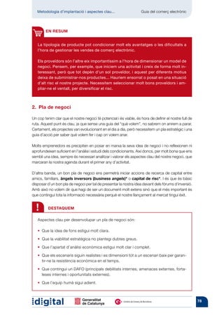 Metodologia d’implantació i aspectes clau...	                    Guia del comerç electrònic




        EN RESUM


   La tipologia de producte pot condicionar molt els avantatges o les dificultats a
   l’hora de gestionar les vendes de comerç electrònic.

   Els proveïdors són l’altre eix importantíssim a l’hora de dimensionar un model de
   negoci. Pensem, per exemple, que iniciem una activitat i creix de forma molt in-
   teressant, però que tot depèn d’un sol proveïdor, i aquest per diferents motius
   deixa de subministrar-nos productes... Hauríem ensorrat o posat en una situació
   d’alt risc el nostre projecte. Necessitem seleccionar molt bons proveïdors i am-
   pliar-ne el ventall, per diversificar el risc.



2.  Pla de negoci

Un cop tenim clar que el nostre negoci té potencial i és viable, és hora de definir el nostre full de
ruta. Aquest punt és clau, ja que sense una guia del “què volem”, no sabrem on anirem a parar.
Certament, els projectes van evolucionant en el dia a dia, però necessitem un pla estratègic i una
guia d’acció per saber què volem fer i cap on volem anar.

Molts emprenedors es precipiten en posar en marxa la seva idea de negoci i no reflexionen ni
aprofundeixen suficient en l’anàlisi i estudi dels condicionants. Així doncs, per molt bona que ens
sembli una idea, sempre és necessari analitzar i valorar els aspectes clau del nostre negoci, que
marcaran la nostra agenda durant el primer any d’activitat.

D’altra banda, un bon pla de negoci ens permetrà iniciar accions de recerca de capital entre
amics, familiars, àngels inversors (business angels)* o capital de risc*. I és que és bàsic
disposar d’un bon pla de negoci per tal de presentar la nostra idea davant dels fòrums d’inversió.
Amb això no volem dir que hagi de ser un document molt extens sinó que el més important és
que contingui tota la informació necessària perquè el nostre llançament al mercat tingui èxit.


  !       DESTAQUEM

   Aspectes clau per desenvolupar un pla de negoci són:

   • 
     Que la idea de fons estigui molt clara.

   • 
     Que la viabilitat estratègica no plantegi dubtes greus.

   • 
     Que l’apartat d’anàlisi econòmica estigui molt clar i complet.

   • 
     Que els escenaris siguin realistes i es dimensioni tot a un escenari baix per garan-
     tir-ne la resistència econòmica en el temps.

   • 
     Que contingui un DAFO (principals debilitats internes, amenaces externes, forta-
     leses internes i oportunitats externes).

   • 
     Que l’equip humà sigui adient.



                                                                                                        78
 