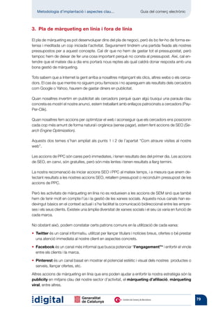 Metodologia d’implantació i aspectes clau...	                       Guia del comerç electrònic



3.  Pla de màrqueting en línia i fora de línia

El pla de màrqueting es pot desenvolupar dins del pla de negoci, però és bo fer-ho de forma ex-
tensa i meditada un cop iniciada l’activitat. Segurament tindrem una partida fixada als nostres
pressupostos per a aquest concepte. Cal dir que no hem de gastar tot el pressupostat, però
tampoc hem de deixar de fer una cosa important perquè no consta al pressupost. Així, cal en-
tendre que el mateix dia a dia ens portarà nous reptes als qual caldrà donar resposta amb una
bona gestió de màrqueting.

Tots sabem que a Internet la gent arriba a nosaltres mitjançant els clics, altres webs o els cerca-
dors. El cas és que mentre no siguem prou famosos i no apareguem als resultats dels cercadors
com Google o Yahoo, haurem de gastar diners en publicitat.

Quan nosaltres invertim en publicitat als cercadors perquè quan algú busqui una paraula clau
concreta es mostri el nostre anunci, estem treballant amb enllaços patrocinats a cercadors (Pay-
Per-Clik).

Quan nosaltres fem accions per optimitzar el web i aconseguir que els cercadors ens posicionin
cada cop més amunt de forma natural i orgànica (sense pagar), estem fent accions de SEO (Se-
arch Engine Optimization).

Aquests dos temes s’han ampliat als punts 1 i 2 de l’apartat “Com atraure visites al nostre
web”.

Les accions de PPC són cares però immediates, i tenen resultats des del primer dia. Les accions
de SEO, en canvi, són gratuïtes, però són més lentes i tenen resultats a llarg termini.

La nostra recomanació és iniciar accions SEO i PPC al mateix temps, i a mesura que anem de-
tectant resultats a les nostres accions SEO, retallem pressupost o reconduïm pressupost de les
accions de PPC.

Però les activitats de màrqueting en línia no es redueixen a les accions de SEM sinó que també
hem de tenir molt en compte l’ús i la gestió de les xarxes socials. Aquests nous canals han es-
devingut bàsics en el context actual i s’ha facilitat la comunicació bidireccional entre les empre-
ses i els seus clients. Existeix una àmplia diversitat de xarxes socials i el seu ús varia en funció de
cada marca.

No obstant això, podem constatar certs patrons comuns en la utilització de cada xarxa:

•  Twitter és un canal informatiu, utilitzat per llançar titulars i notícies breus, ofertes o bé prestar
    una atenció immediata al nostre client en aspectes concrets.

•  Facebook és un canal més informal que busca potenciar “l’engagement”* i enfortir el vincle
    entre els clients i la marca.

•  Pinterest és un canal basat en mostrar el potencial estètic i visual dels nostres productes o
    serveis, llançar ofertes, etc.

Altres accions de màrqueting en línia que ens poden ajudar a enfortir la nostra estratègia són la
publicity en mitjans clau del nostre sector d’activitat, el màrqueting d’afiliació, màrqueting
viral, entre altres.


                                                                                                            79
 