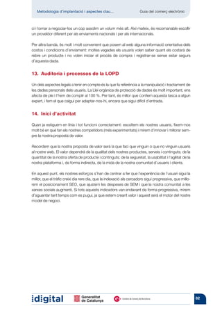 Metodologia d’implantació i aspectes clau...	                       Guia del comerç electrònic



ci i tornar a negociar-los un cop assolim un volum més alt. Així mateix, és recomanable escollir
un proveïdor diferent per als enviaments nacionals i per als internacionals.

Per altra banda, és molt i molt convenient que posem al web alguna informació orientativa dels
costos i condicions d’enviament: moltes vegades els usuaris volen saber quant els costarà de
rebre un producte i no volen iniciar el procés de compra i registrar-se sense estar segurs
d’aquesta dada.


13.  Auditoria i processos de la LOPD

Un dels aspectes legals a tenir en compte és la que fa referència a la manipulació i tractament de
les dades personals dels usuaris. La Llei orgànica de protecció de dades és molt important, ens
afecta de ple i l’hem de complir al 100 %. Per tant, és millor que confiem aquesta tasca a algun
expert, i fem el que calgui per adaptar-nos-hi, encara que sigui difícil d’entrada.


14.  Inici d’activitat

Quan ja estiguem en línia i tot funcioni correctament: escoltem els nostres usuaris, fixem-nos
molt bé en què fan els nostres competidors (més experimentats) i mirem d’innovar i millorar sem-
pre la nostra proposta de valor.

Recordem que la nostra proposta de valor serà la que faci que vinguin o que no vinguin usuaris
al nostre web. El valor dependrà de la qualitat dels nostres productes, serveis i continguts; de la
quantitat de la nostra oferta de producte i continguts; de la seguretat, la usabilitat i l’agilitat de la
nostra plataforma i, de forma indirecta, de la mida de la nostra comunitat d’usuaris i clients.

En aquest punt, els nostres esforços s’han de centrar a fer que l’experiència de l’usuari sigui la
millor, que el tràfic creixi dia rere dia, que la indexació als cercadors sigui progressiva, que millo-
rem el posicionament SEO, que ajustem les despeses de SEM i que la nostra comunitat a les
xarxes socials augmenti. Si tots aquests indicadors van endavant de forma progressiva, mirem
d’aguantar tant temps com es pugui, ja que estem creant valor i aquest serà el motor del nostre
model de negoci.




                                                                                                            82
 