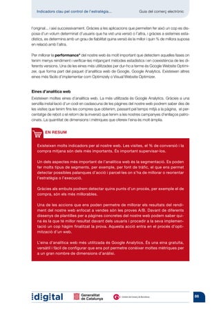 Indicadors clau pel control de l’estratègia...	                  Guia del comerç electrònic



l’original... i així successivament. Gràcies a les aplicacions que permeten fer això un cop es dis-
posa d’un volum determinat d’usuaris que ha vist una versió o l’altra, i gràcies a sistemes esta-
dístics, es determina amb un grau de fiabilitat quina versió és la millor i quin % de millora suposa
en relació amb l’altra.

Per millorar la performance* del nostre web és molt important que detectem aquelles fases on
tenim menys rendiment i verificar-les mitjançant mètodes estadístics i en coexistència de les di-
ferents versions. Una de les eines més utilitzades per dur-ho a terme és Google Website Optimi-
zer, que forma part del paquet d’analítica web de Google, Google Analytics. Existeixen altres
eines més fàcils d’implementar com Optimizely o Visual Website Optimizer.


Eines d’analítica web
Existeixen moltes eines d’analítica web. La més utilitzada és Google Analytics. Gràcies a una
senzilla instal·lació d’un codi en cadascuna de les pàgines del nostre web podrem saber des de
les visites que tenim fins les compres que obtenim, passant pel temps mitjà a la pàgina, el per-
centatge de rebot o el retorn de la inversió que tenim a les nostres campanyes d’enllaços patro-
cinats. La quantitat de dimensions i mètriques que ofereix l’eina és molt àmplia.


        EN RESUM


   Existeixen molts indicadors per al nostre web. Les visites, el % de conversió i la
   compra mitjana són dels més importants. És important supervisar-los.

   Un dels aspectes més important de l’analítica web és la segmentació. Es poden
   fer molts tipus de segments, per exemple, per font de tràfic, el que ens permet
   detectar possibles palanques d’acció i parcel·les on s’ha de millorar o reorientar
   l’estratègia o l’execució.

   Gràcies als embuts podrem detectar quins punts d’un procés, per exemple el de
   compra, són els més millorables.

   Una de les accions que ens poden permetre de millorar els resultats del rendi-
   ment del nostre web enfocat a vendes són les proves A/B. Davant de diferents
   dissenys de plantilles per a pàgines concretes del nostre web podem saber qui-
   na és la que té millor resultat davant dels usuaris i procedir a la seva implemen-
   tació un cop hàgim finalitzat la prova. Aquesta acció entra en el procés d’opti-
   mització d’un web.

   L’eina d’analítica web més utilitzada és Google Analytics. És una eina gratuïta,
   versàtil i fàcil de configurar que ens pot permetre conèixer moltes mètriques per
   a un gran nombre de dimensions d’anàlisi.




                                                                                                       86
 