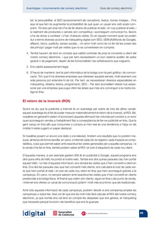 Avantatges i inconvenients del comerç electrònic           	       Guia del comerç electrònic



      tat, la persuabilitat, el SEO (posicionament als cercadors), textos, bones imatges... Fins
      aquí el que fem és augmentar la probabilitat de què quan un usuari ens visiti acabi com-
      prant. Tot això per anar bé s’ha de fer abans de publicar el web. Un cop publicat el web, i
      si realment els productes o serveis són competitius i aconseguim comunicar-ho, llavors
      s’ha de donar a conèixer i s’han d’atreure visites. És en aquest moment quan es poden
      dur a terme diverses accions de màrqueting digital com SEO, SEM (AdWords de Google),
      afiliació, blocs, publicity, xarxes socials... Un error molt comú és no fer bé les coses des
      del principi i pagar molt per visites que no es converteixen en compres.

   4. 
      També haurem de tenir en compte que caldrà controlar de prop la conversió a client del
      nostre comerç electrònic, i que per tant necessitarem un bon sistema analític de webs
      (gratuït o de pagament, depèn de les funcionalitats i les sofistica­ ions que vulguem).
                                                                         c

   5. 
      Ens caldrà assessorament legal.

   6. 
      S’haurà de mantenir, tant la part informàtica de la botiga com la part gràfica i de comuni-
      cació. Tot i que hi ha diverses empreses que ofereixen aquests serveis, molt rarament una
      sola persona pot entendre-hi de tot. Per tant, es necessitaran diversos especialistes en
      màrqueting, disseny, textos, programació, SEO... Per això aconsellem deixar-nos asses-
      sorar per una empresa que pugui oferir les àrees que més ens convinguin a la nostra bo-
      tiga en línia.


El retorn de la inversió (ROI)

Sovint es diu que la publicitat a Internet té un avantatge per sobre de tots els altres canals:
aquest avantatge és el fet de poder mesurar matemàticament el retorn de la inversió, el ROI. Bé,
nosaltres en general hi estem d’acord però aquesta afirmació tan rotunda pot conduir a un error
quan aconseguim vendes a l’establiment físic a conseqüència de fer-ne publicitat en línia. Que la
gent cerqui en línia allò que consumeix o compra al món real és una tendència a l’alça on els
mòbils hi estan jugant un paper destacat.

Si nosaltres posem un anunci a la ràdio o a la televisió, tindrem uns resultats que no podrem me-
surar, almenys de forma senzilla; en canvi, a Internet cada clic es registra i cada impacte es comp-
tabilitza, cosa que permet saber amb exactitud les visites generades per a aquella campanya, i si
la venda s’ha fet en línia, també podrem saber el ROI i el cost d’adquisició de cada nou client.

D’aquesta manera, si per exemple gastem 600 € en publicitat a Google, aquest programa ens
dirà quina xifra de tràfic ha portat al nostre web. També ens dirà quines paraules clau han portat
aquest tràfic. I a més d’aquesta informació, ens donarà les visites que s’han convertit a client en
línia. Ens dirà les paraules clau que han convertit més clients, ens calcularà el cost de cada visi-
ta que hem portat al web i el cost de cada nou client en línia que hem aconseguit gràcies a la
campanya. En canvi, no sempre sabrem amb exactitud les visites que s’han convertit en clients
presencials a la botiga física. Al final el que volem són clients, siguin en línia o als punts de venda,
i Internet ens ofereix un canal de comunicació potent i molt més econòmic que els tradicionals.

Amb tota aquesta informació de cada campanya, podrem decidir si ens compensa ampliar les
campanyes o reduir-les. Això vol dir que ens és molt més fàcil calcular el ROI del nostre comerç
electrònic, ja que només ens cal tenir en compte les despeses que ens genera, el màrqueting
que necessita perquè funcioni i els beneficis que ens fa guanyar.


                                                                                                           89
 