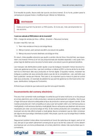 Avantatges i inconvenients del comerç electrònic          	       Guia del comerç electrònic



Si el resultat és positiu, llavors està clar que és una bona inversió. Si no ho és, podem parar la
campanya en poques hores o modificar-la per millorar-ne l’eficiència.



  !       DESTAQUEM

   Cada acció que fem ha de tenir un ROI positiu. Si no és així, més val emprendre no-
   ves accions.


I com es calcula el ROI (retorn de la inversió)?
ROI = marge de vendes (en línia + offline) - (Inversió + Recursos humans)

Si volem més ROI, hem de:

   1. 
      Tenir més vendes en línia (o a la botiga física).

   2. 
      Menys inversió, però sempre escollint una solució de qualitat.

   3. 
      Menys recursos humans destinats a la botiga en línia.

En resum, totes aquelles solucions que ajudin a vendre més (en línia o fora de línia), que reque-
reixin una inversió mínima (o en tot cas proporcionada als resultats esperats) i a les quals l’em-
presa hagi de destinar pocs recursos humans seran una solució que ens generarà beneficis.

Les marques i els distribuïdors poden ajudar a que les botigues necessitin menys recursos hu-
mans per gestionar-se en línia, i per tant contribuir a millorar el ROI. La forma de fer-ho és facili-
tant-los la informació dels seus productes en format digital. D’aquesta manera, indueixen les
botigues a publicar els seus productes abans que els de la competència i, així, permetre que
facin publicitat i venda per Internet. Però això sí, és important que la marca no perdi el control
dels seus productes. Un exemple de plataforma que permet gestionar la informació entre mar-
ques, distribuïdors i botigues és Puntcentric.

Al final el que compte és que cada acció que fem ens aporti benefici.


Inconvenients del comerç electrònic

Fins ara s’han comentat molts avantatges i la veritat és que tot seria molt bonic si no fos perquè
el comerç electrònic per a molts productes o serveis és extremadament competitiu. Això fa que
s’hagin de buscar solucions adequades al tipus de producte o servei que vulguem vendre. Si els
nostres productes són molt competitius en preu (i per tant podem oferir uns molt bons preus a
nivell global) o molt exclusius (també a nivell global), llavors val la pena que destinem els recursos
necessaris per crear una bona botiga en línia. Si els nostres productes són competitius a nivell
local però ens és més difícil competir a nivell global, llavors considerem que és millor començar
per alguna eina que estigui orientada al públic més proper, que és a qui la botiga física li ofereix
més valor afegit.

Segurament podríem trobar altres inconvenients en funció de cada tipus de negoci, però en tot
cas, del què sí que estem plenament convençuts és que si es fan les coses bé i si ens deixem
acompanyar per uns bons professionals, el comerç electrònic ofereix més oportunitats que in-
convenients.

                                                                                                         90
 