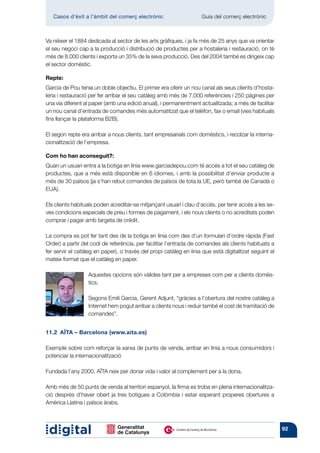 Casos d’èxit a l’àmbit del comerç electrònic 	                   Guia del comerç electrònic



Va néixer el 1884 dedicada al sector de les arts gràfiques, i ja fa més de 25 anys que va orientar
el seu negoci cap a la producció i distribució de productes per a hostaleria i restauració, on té
més de 8.000 clients i exporta un 35% de la seva producció. Des del 2004 també es dirigeix cap
el sector domèstic.

Repte:
Garcia de Pou tenia un doble objectiu. El primer era oferir un nou canal als seus clients d’hosta-
leria i restauració per fer arribar el seu catàleg amb més de 7.000 referències i 250 pàgines per
una via diferent al paper (amb una edició anual), i permanentment actualitzada; a més de facilitar
un nou canal d’entrada de comandes més automatitzat que el telèfon, fax o email (vies habituals
fins llançar la plataforma B2B).

El segon repte era arribar a nous clients, tant empresarials com domèstics, i recolzar la interna-
cionalització de l’empresa.

Com ho han aconseguit?:
Quan un usuari entra a la botiga en línia www.garciadepou.com té accés a tot el seu catàleg de
productes, que a més està disponible en 6 idiomes, i amb la possibilitat d’enviar producte a
més de 30 països (ja s’han rebut comandes de països de tota la UE, però també de Canadà o
EUA).

Els clients habituals poden acreditar-se mitjançant usuari i clau d’accés, per tenir accés a les se-
ves condicions especials de preu i formes de pagament, i els nous clients o no acreditats poden
comprar i pagar amb targeta de crèdit.

La compra es pot fer tant des de la botiga en línia com des d’un formulari d’ordre ràpida (Fast
Order) a partir del codi de referència, per facilitar l’entrada de comandes als clients habituats a
fer servir el catàleg en paper), o través del propi catàleg en línia que està digitalitzat seguint el
mateix format que el catàleg en paper.

                  Aquestes opcions són vàlides tant per a empreses com per a clients domès-
                  tics.

                  Segons Emili Garcia, Gerent Adjunt, “gràcies a l’obertura del nostre catàleg a
                  Internet hem pogut arribar a clients nous i reduir també el cost de tramitació de
                  comandes”.


11.2  AÏTA – Barcelona (www.aita.es)

Exemple sobre com reforçar la xarxa de punts de venda, arribar en línia a nous consumidors i
potenciar la internacionalització

Fundada l’any 2000, AÏTA neix per donar vida i valor al complement per a la dona.

Amb més de 50 punts de venda al territori espanyol, la firma es troba en plena internacionalitza-
ció després d’haver obert ja tres botigues a Colòmbia i estar esperant properes obertures a
Amèrica Llatina i països àrabs.



                                                                                                        92
 
