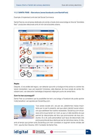 Casos d’èxit a l’àmbit del comerç electrònic 	                 Guia del comerç electrònic



11.3  SANTA FIXIE – Barcelona (www.facebook.com/SantaFixie)

Exemple d’implantació amb èxit del Social Commerce

Santa Fixie és una empresa dedicada a la venda a través de la seva botiga en línia de “bicicletes
fixie” i productes relacionats amb el món de la bicicleta urbana.




Repte:
Després d’una anàlisi del negoci, van detectar que amb un botiga en línia activa no cobrien les
seves necessitats i que, per expandir l’empresa, calia disposar de nous canals de venda. No
obstant això, van descartar l’estratègia d’expansió mitjançant punts de venda físics.

Com ho han aconseguit?
Santa Fixie va considerar que la possibilitat de tenir una botiga a Facebook els podia aportar
molts beneficis i van apostar per Social-Buy.com.

                             “Les xarxes socials són, ara per ara, plataformes massa impor-
                             tants per no ser-hi presents, així que vàrem decidir buscar soluci-
                             ons que satisfessin les nostres necessitats. Social-buy.com encai-
                             xava amb el que teníem en ment, ja que un dels beneficis és que
                             permet fer descomptes als fans que promocionen els teus pro-
                             ductes. És a dir, pots personalitzar quin tipus de descompte vols
                             promoure entre els teus clients per ser fan de la teva marca. A més,
amb el temps que portem amb Social-Buy.com hem constatat un augment de les vendes del
15%”, apunta Xavi Claveria, CEO i fundador de Santa Fixie.


                                                                                                    94
 