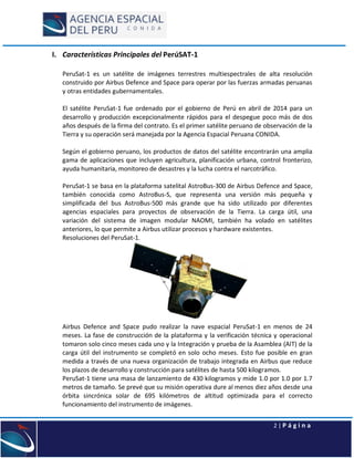 2 | P á g i n a
I. Características Principales del PerúSAT-1
PeruSat-1 es un satélite de imágenes terrestres multiespectrales de alta resolución
construido por Airbus Defence and Space para operar por las fuerzas armadas peruanas
y otras entidades gubernamentales.
El satélite PeruSat-1 fue ordenado por el gobierno de Perú en abril de 2014 para un
desarrollo y producción excepcionalmente rápidos para el despegue poco más de dos
años después de la firma del contrato. Es el primer satélite peruano de observación de la
Tierra y su operación será manejada por la Agencia Espacial Peruana CONIDA.
Según el gobierno peruano, los productos de datos del satélite encontrarán una amplia
gama de aplicaciones que incluyen agricultura, planificación urbana, control fronterizo,
ayuda humanitaria, monitoreo de desastres y la lucha contra el narcotráfico.
PeruSat-1 se basa en la plataforma satelital AstroBus-300 de Airbus Defence and Space,
también conocida como AstroBus-S, que representa una versión más pequeña y
simplificada del bus AstroBus-500 más grande que ha sido utilizado por diferentes
agencias espaciales para proyectos de observación de la Tierra. La carga útil, una
variación del sistema de imagen modular NAOMI, también ha volado en satélites
anteriores, lo que permite a Airbus utilizar procesos y hardware existentes.
Resoluciones del PeruSat-1.
Airbus Defence and Space pudo realizar la nave espacial PeruSat-1 en menos de 24
meses. La fase de construcción de la plataforma y la verificación técnica y operacional
tomaron solo cinco meses cada uno y la Integración y prueba de la Asamblea (AIT) de la
carga útil del instrumento se completó en solo ocho meses. Esto fue posible en gran
medida a través de una nueva organización de trabajo integrada en Airbus que reduce
los plazos de desarrollo y construcción para satélites de hasta 500 kilogramos.
PeruSat-1 tiene una masa de lanzamiento de 430 kilogramos y mide 1.0 por 1.0 por 1.7
metros de tamaño. Se prevé que su misión operativa dure al menos diez años desde una
órbita sincrónica solar de 695 kilómetros de altitud optimizada para el correcto
funcionamiento del instrumento de imágenes.
 