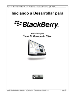 Guía del Desarrollador Novata para BlackBerry por Omar Berroterán (09-2010)



       Iniciando a Desarrollar para



                                       Presentado por:
                         Omar D. Berroterán Silva.




Guía distribuida con licencia   (C)Creative Common Attributtion 3.0           - 1 de 24
 