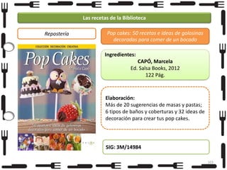 Las recetas de la Biblioteca
Repostería

Pop cakes: 50 recetas e ideas de golosinas
decoradas para comer de un bocado
Ingredientes:

CAPÓ, Marcela
Ed. Salsa Books, 2012
122 Pág.

Elaboración:
Más de 20 sugerencias de masas y pastas;
6 tipos de baños y coberturas y 32 ideas de
decoración para crear tus pop cakes.

SIG: 3M/14984
103

 