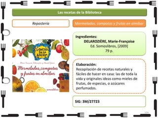 Las recetas de la Biblioteca
Repostería

Mermeladas, compotas y frutas en almíbar
Ingredientes:
DELAROZIÈRE, Marie-Françoise
Ed. Somoslibros, [2009]
79 p.
Elaboración:
Recopilación de recetas naturales y
fáciles de hacer en casa: las de toda la
vida y originales ideas como mieles de
frutas, de especias, o azúcares
perfumados.
SIG: 3M/27723
104

 