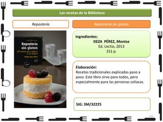 Las recetas de la Biblioteca
Repostería

Repostería sin gluten
Ingredientes:
DEZA PÉREZ, Montse
Ed. Lectio, 2013
151 p.

Elaboración:
Recetas tradicionales explicadas paso a
paso. Este libro sirve para todos, pero
especialmente para las personas celíacas.

SIG: 3M/32225
105

 
