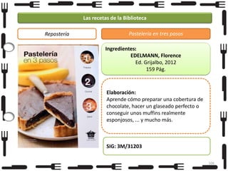 Las recetas de la Biblioteca
Repostería

Pastelería en tres pasos
Ingredientes:
EDELMANN, Florence
Ed. Grijalbo, 2012
159 Pág.

Elaboración:
Aprende cómo preparar una cobertura de
chocolate, hacer un glaseado perfecto o
conseguir unos muffins realmente
esponjosos, ... y mucho más.

SIG: 3M/31203
106

 