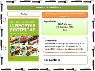 Las recetas de la Biblioteca
Cocina

Yo sí conseguí adelgazar! : con mis recetas
proteicas.
Ingredientes:
ALBO, Carmen
Ed. Grijalbo, 2012
Pág.

Elaboración:
Nuevas creaciones gastronómicas que te
ayudarán a seguir tu dieta proteica de
forma fácil y sin caer en el aburrimiento

SIG: GAL/16145
11

 