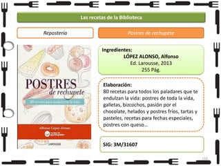 Las recetas de la Biblioteca
Repostería

Postres de rechupete
Ingredientes:
LÓPEZ ALONSO, Alfonso
Ed. Larousse, 2013
255 Pág.
Elaboración:
80 recetas para todos los paladares que te
endulzan la vida: postres de toda la vida,
galletas, bizcochos, pasión por el
chocolate, helados y postres fríos, tartas y
pasteles, recetas para fechas especiales,
postres con queso…

SIG: 3M/31607
116

 