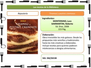 Las recetas de la Biblioteca
Repostería

Tiramisú y postres cremosos
Ingredientes:
MONTERSINO, Luca
SAMMARTINI, Roberto
Ed. Drac, 2008
223 Pág.
Elaboración:
Obra irresistible los más golosos. Desde las
propuestas más sencillas y tradicionales
hasta las más creativas y elaboradas.
Incluye recetas para quienes padecen
intolerancias o alergias alimentarias.

SIG: 3M/26538
118

 