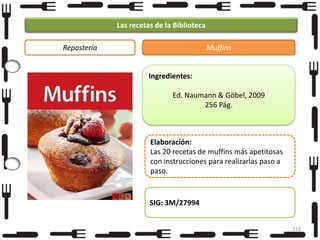 Las recetas de la Biblioteca
Repostería

Muffins

Ingredientes:
Ed. Naumann & Göbel, 2009
256 Pág.

Elaboración:
Las 20 recetas de muffins más apetitosas
con instrucciones para realizarlas paso a
paso.

SIG: 3M/27994
119

 