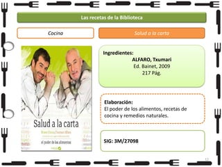 Las recetas de la Biblioteca
Cocina

Salud a la carta

Ingredientes:
ALFARO, Txumari
Ed. Bainet, 2009
217 Pág.

Elaboración:
El poder de los alimentos, recetas de
cocina y remedios naturales.

SIG: 3M/27098
12

 