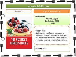 Las recetas de la Biblioteca
Repostería

101 postres irresistibles
Ingredientes:
NILSEN, Angela
Ed. Grijalbo, 2008
215 Pág.

Elaboración:
Nada es más gratificante que darse un
pequeño capricho de vez en cuando: una
rica mousse de chocolate, una cucharada
de helado casero o un pastel de manzana

SIG: 3M/15437
120

 