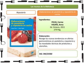 Las recetas de la Biblioteca
Repostería

Elaboraciones de pastelería y repostería en
cocina
Ingredientes:
PICAS, Carme
VIGATÀ, Anna
Ed. Síntesis, 2011
279 Pág.
Elaboración:
Recoge las nuevas tendencias en ofertas
gastronómicas en pastelería y repostería y
las novedades técnicas de productos y
utensilios.

SIG: 3M/23582
122

 