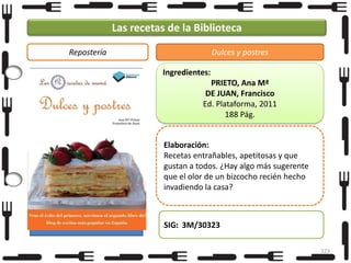 Las recetas de la Biblioteca
Repostería

Dulces y postres
Ingredientes:
PRIETO, Ana Mª
DE JUAN, Francisco
Ed. Plataforma, 2011
188 Pág.

Elaboración:
Recetas entrañables, apetitosas y que
gustan a todos. ¿Hay algo más sugerente
que el olor de un bizcocho recién hecho
invadiendo la casa?

SIG: 3M/30323
123

 