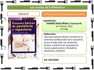 Las recetas de la Biblioteca
Repostería

Procesos básicos de pastelería y repostería
Ingredientes:
RAMÍREZ BASCUÑANA, Francisco M.
Ed. Síntesis, 2012
155 Pág.
Elaboración:
Libro para quienes desean convertirse en
auténticos profesionales de la repostería,
ya que recoge todos los contenidos
teóricos y prácticos de los grados de
Cocina y gastronomía y Panadería,
repostería y confitería.

SIG: 3M/31006
124

 